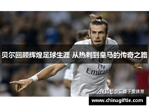 贝尔回顾辉煌足球生涯 从热刺到皇马的传奇之路